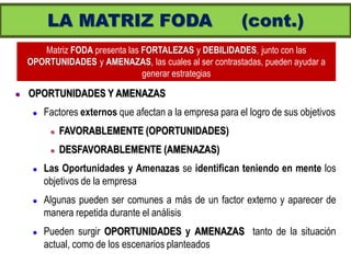 LA MATRIZ FODA                                   (cont.)
       Matriz FODA presenta las FORTALEZAS y DEBILIDADES, junto con las
    OPORTUNIDADES y AMENAZAS, las cuales al ser contrastadas, pueden ayudar a
                                generar estrategias

   OPORTUNIDADES Y AMENAZAS
        Factores externos que afectan a la empresa para el logro de sus objetivos
             FAVORABLEMENTE (OPORTUNIDADES)
             DESFAVORABLEMENTE (AMENAZAS)
        Las Oportunidades y Amenazas se identifican teniendo en mente los
         objetivos de la empresa
        Algunas pueden ser comunes a más de un factor externo y aparecer de
         manera repetida durante el análisis
        Pueden surgir OPORTUNIDADES y AMENAZAS tanto de la situación
         actual, como de los escenarios planteados
 