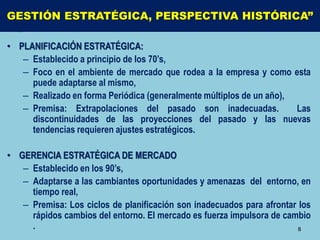 GESTIÓN ESTRATÉGICA, PERSPECTIVA HISTÓRICA”

• PLANIFICACIÓN ESTRATÉGICA:
   – Establecido a principio de los 70’s,
   – Foco en el ambiente de mercado que rodea a la empresa y como esta
     puede adaptarse al mismo,
   – Realizado en forma Periódica (generalmente múltiplos de un año),
   – Premisa: Extrapolaciones del pasado son inadecuadas.             Las
     discontinuidades de las proyecciones del pasado y las nuevas
     tendencias requieren ajustes estratégicos.

• GERENCIA ESTRATÉGICA DE MERCADO
   – Establecido en los 90’s,
   – Adaptarse a las cambiantes oportunidades y amenazas del entorno, en
     tiempo real,
   – Premisa: Los ciclos de planificación son inadecuados para afrontar los
     rápidos cambios del entorno. El mercado es fuerza impulsora de cambio
     .                                                                  8
 