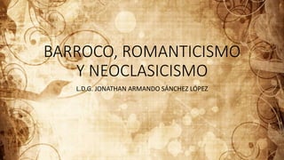 BARROCO, ROMANTICISMO
Y NEOCLASICISMO
L.D.G. JONATHAN ARMANDO SÁNCHEZ LÓPEZ
 