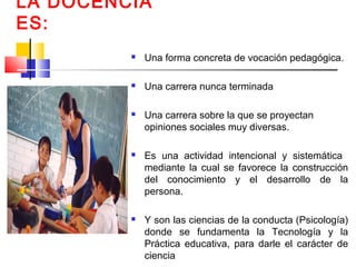 LA DOCENCIA
ES:
 Una forma concreta de vocación pedagógica.
 Una carrera nunca terminada
 Una carrera sobre la que se proyectan
opiniones sociales muy diversas.
 Es una actividad intencional y sistemática
mediante la cual se favorece la construcción
del conocimiento y el desarrollo de la
persona.
 Y son las ciencias de la conducta (Psicología)
donde se fundamenta la Tecnología y la
Práctica educativa, para darle el carácter de
ciencia
 