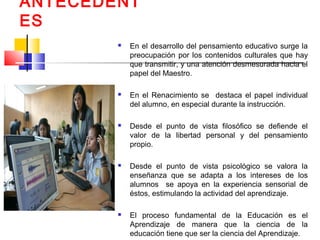 ANTECEDENT
ES
 En el desarrollo del pensamiento educativo surge la
preocupación por los contenidos culturales que hay
que transmitir, y una atención desmesurada hacia el
papel del Maestro.
 En el Renacimiento se destaca el papel individual
del alumno, en especial durante la instrucción.
 Desde el punto de vista filosófico se defiende el
valor de la libertad personal y del pensamiento
propio.
 Desde el punto de vista psicológico se valora la
enseñanza que se adapta a los intereses de los
alumnos se apoya en la experiencia sensorial de
éstos, estimulando la actividad del aprendizaje.
 El proceso fundamental de la Educación es el
Aprendizaje de manera que la ciencia de la
educación tiene que ser la ciencia del Aprendizaje.
 
