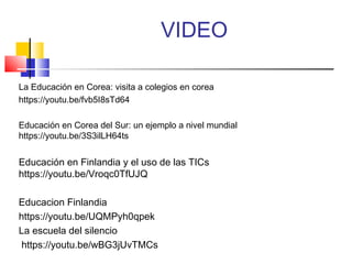 VIDEO
La Educación en Corea: visita a colegios en corea
https://youtu.be/fvb5I8sTd64
Educación en Corea del Sur: un ejemplo a nivel mundial
https://youtu.be/3S3ilLH64ts
Educación en Finlandia y el uso de las TICs
https://youtu.be/Vroqc0TfUJQ
Educacion Finlandia
https://youtu.be/UQMPyh0qpek
La escuela del silencio
https://youtu.be/wBG3jUvTMCs
 