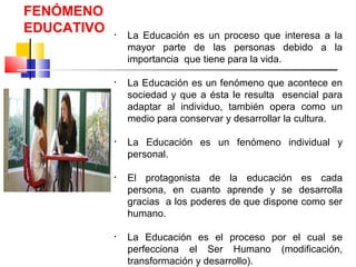 FENÓMENO
EDUCATIVO • La Educación es un proceso que interesa a la
mayor parte de las personas debido a la
importancia que tiene para la vida.
• La Educación es un fenómeno que acontece en
sociedad y que a ésta le resulta esencial para
adaptar al individuo, también opera como un
medio para conservar y desarrollar la cultura.
• La Educación es un fenómeno individual y
personal.
• El protagonista de la educación es cada
persona, en cuanto aprende y se desarrolla
gracias a los poderes de que dispone como ser
humano.
• La Educación es el proceso por el cual se
perfecciona el Ser Humano (modificación,
transformación y desarrollo).
 