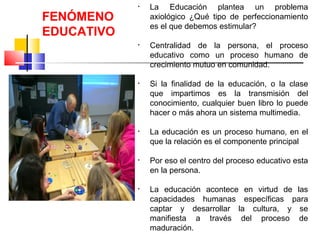 • La Educación plantea un problema
axiológico ¿Qué tipo de perfeccionamiento
es el que debemos estimular?
• Centralidad de la persona, el proceso
educativo como un proceso humano de
crecimiento mutuo en comunidad.
• Si la finalidad de la educación, o la clase
que impartimos es la transmisión del
conocimiento, cualquier buen libro lo puede
hacer o más ahora un sistema multimedia.
• La educación es un proceso humano, en el
que la relación es el componente principal
• Por eso el centro del proceso educativo esta
en la persona.
• La educación acontece en virtud de las
capacidades humanas específicas para
captar y desarrollar la cultura, y se
manifiesta a través del proceso de
maduración.
FENÓMENO
EDUCATIVO
 