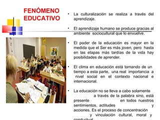 • La culturalización se realiza a través del
aprendizaje.
• El aprendizaje humano se produce gracias al
ambiente sociocultural que lo envuelve.
• El poder de la educación es mayor en la
medida que el Ser es más joven, pero hasta
en las etapas más tardías de la vida hay
posibilidades de aprender.
• El clima en educación está tomando de un
tiempo a esta parte, una real importancia a
nivel social en el contexto nacional e
internacional.
• La educación no se lleva a cabo solamente
a través de la palabra sino, está
presente en todos nuestros
sentimientos, actitudes y
acciones. Es el proceso de concentración
y vinculación cultural, moral y
FENÓMENO
EDUCATIVO
 