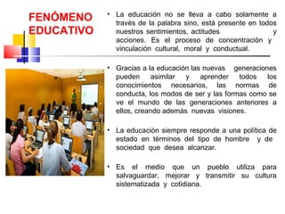 • La educación no se lleva a cabo solamente a
través de la palabra sino, está presente en todos
nuestros sentimientos, actitudes y
acciones. Es el proceso de concentración y
vinculación cultural, moral y conductual.
• Gracias a la educación las nuevas generaciones
pueden asimilar y aprender todos los
conocimientos necesarios, las normas de
conducta, los modos de ser y las formas como se
ve el mundo de las generaciones anteriores a
ellos, creando además nuevas visiones.
• La educación siempre responde a una política de
estado en términos del tipo de hombre y de
sociedad que desea alcanzar.
• Es el medio que un pueblo utiliza para
salvaguardar, mejorar y transmitir su cultura
sistematizada y cotidiana.
FENÓMENO
EDUCATIVO
 