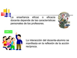 La enseñanza eficaz o eficacia
docente depende de las características
personales de los profesores.
La interacción del docente-alumno se
manifiesta en la reflexión de la acción
recíproca.
 