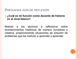 PREGUNTAS GUÍA DE REFLEXIÓN
 ¿Cuál es mi función como docente de historia
en el nivel básico?
Motivar a los alumnos a reflexionar sobre
acontecimientos históricos de manera novedosa y
creativa, proporcionando situaciones de solución de
problemas que los motiven a aprender a aprender.
 