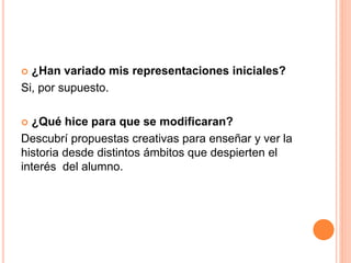  ¿Han variado mis representaciones iniciales?
Si, por supuesto.
 ¿Qué hice para que se modificaran?
Descubrí propuestas creativas para enseñar y ver la
historia desde distintos ámbitos que despierten el
interés del alumno.
 