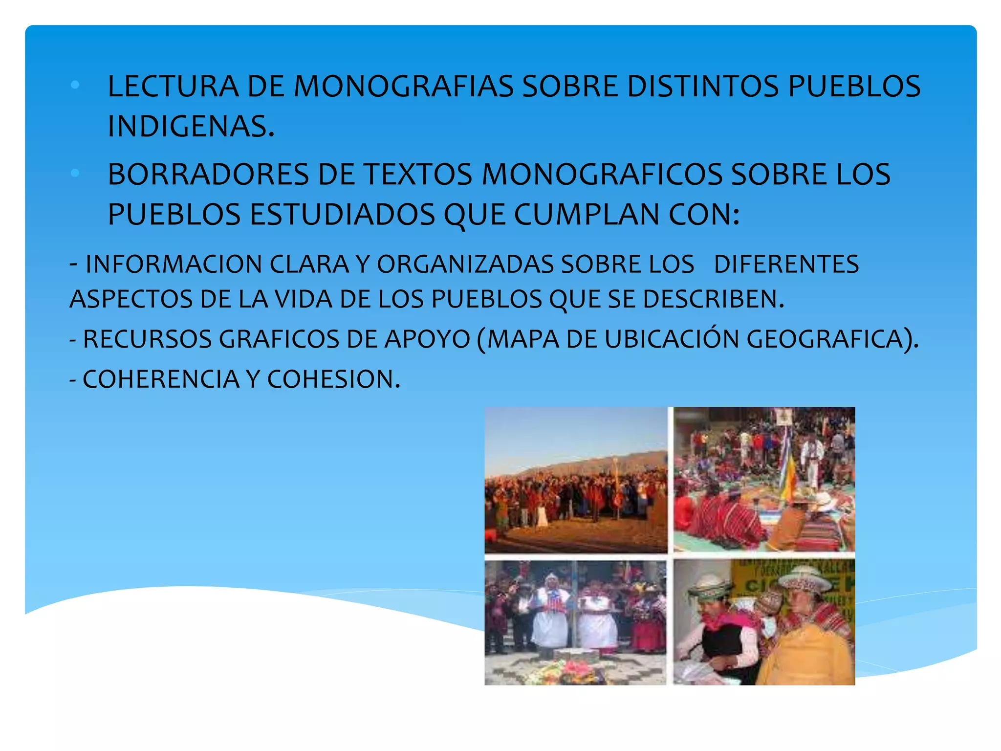• LECTURA DE MONOGRAFIAS SOBRE DISTINTOS PUEBLOS 
INDIGENAS. 
• BORRADORES DE TEXTOS MONOGRAFICOS SOBRE LOS 
PUEBLOS ESTUDIADOS QUE CUMPLAN CON: 
- INFORMACION CLARA Y ORGANIZADAS SOBRE LOS DIFERENTES 
ASPECTOS DE LA VIDA DE LOS PUEBLOS QUE SE DESCRIBEN. 
- RECURSOS GRAFICOS DE APOYO (MAPA DE UBICACIÓN GEOGRAFICA). 
- COHERENCIA Y COHESION. 
 