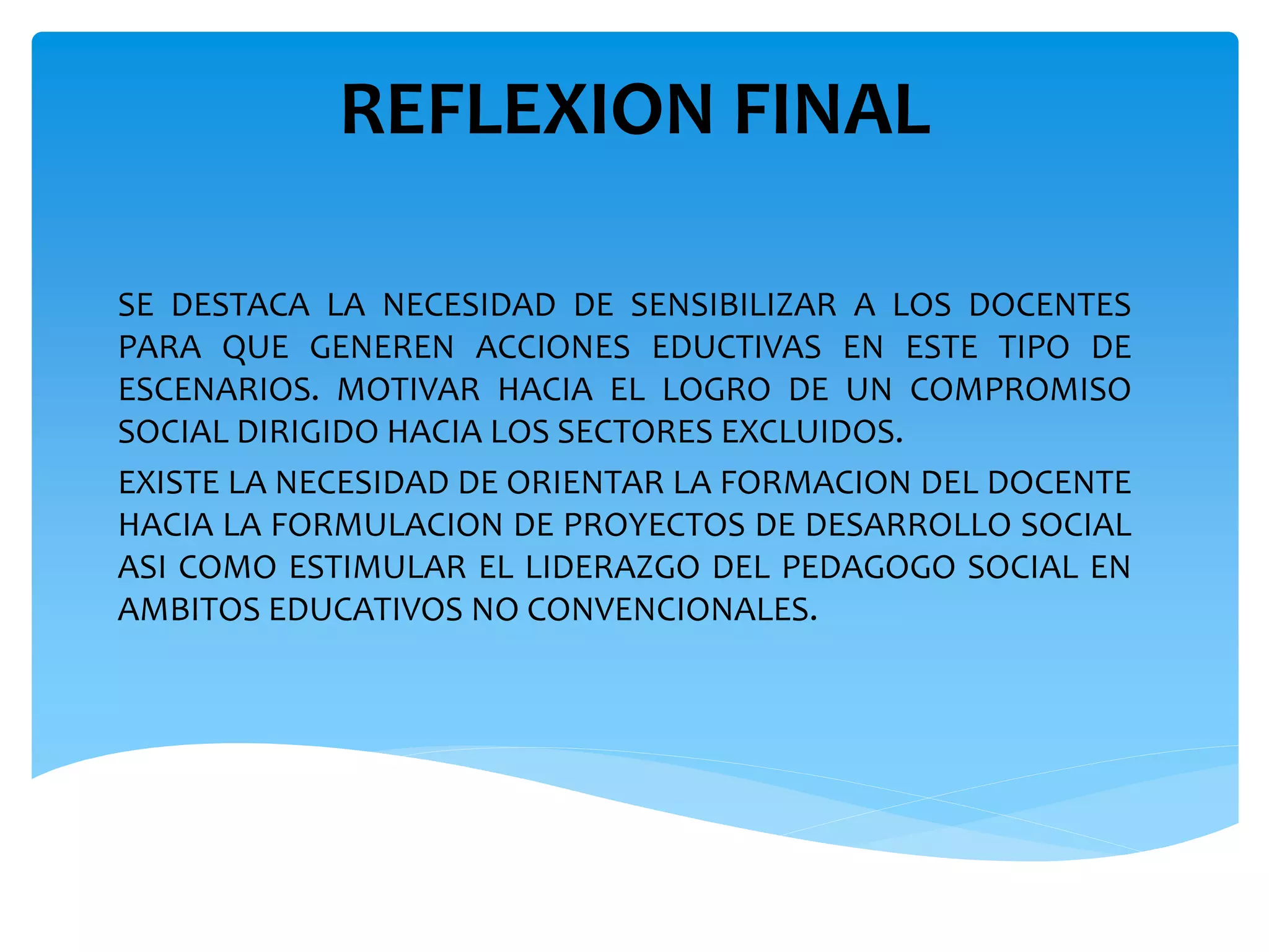 REFLEXION FINAL 
SE DESTACA LA NECESIDAD DE SENSIBILIZAR A LOS DOCENTES 
PARA QUE GENEREN ACCIONES EDUCTIVAS EN ESTE TIPO DE 
ESCENARIOS. MOTIVAR HACIA EL LOGRO DE UN COMPROMISO 
SOCIAL DIRIGIDO HACIA LOS SECTORES EXCLUIDOS. 
EXISTE LA NECESIDAD DE ORIENTAR LA FORMACION DEL DOCENTE 
HACIA LA FORMULACION DE PROYECTOS DE DESARROLLO SOCIAL 
ASI COMO ESTIMULAR EL LIDERAZGO DEL PEDAGOGO SOCIAL EN 
AMBITOS EDUCATIVOS NO CONVENCIONALES. 
 