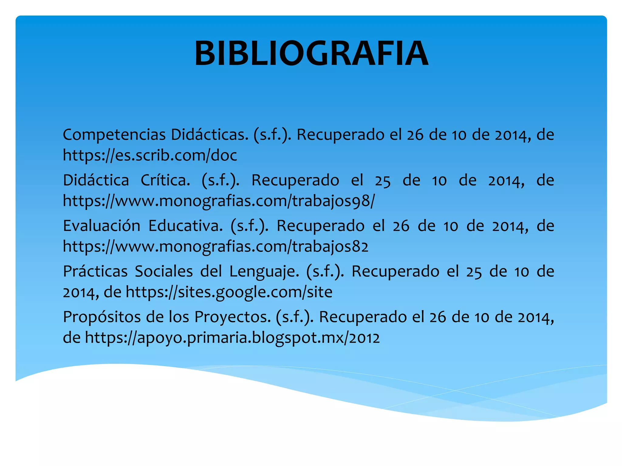 BIBLIOGRAFIA 
Competencias Didácticas. (s.f.). Recuperado el 26 de 10 de 2014, de 
https://es.scrib.com/doc 
Didáctica Crítica. (s.f.). Recuperado el 25 de 10 de 2014, de 
https://www.monografias.com/trabajos98/ 
Evaluación Educativa. (s.f.). Recuperado el 26 de 10 de 2014, de 
https://www.monografias.com/trabajos82 
Prácticas Sociales del Lenguaje. (s.f.). Recuperado el 25 de 10 de 
2014, de https://sites.google.com/site 
Propósitos de los Proyectos. (s.f.). Recuperado el 26 de 10 de 2014, 
de https://apoyo.primaria.blogspot.mx/2012 
