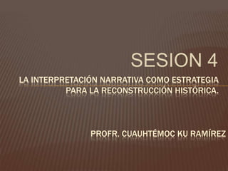 SESION 4 LA INTERPRETACIÓN NARRATIVA COMO ESTRATEGIA PARA LA RECONSTRUCCIÓN HISTÓRICA. PROFR. CUAUHTÉMOC KU RAMÍREZ 