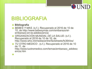 BIBLIOGRAFIA
 Bibliografía
 BEBES Y MAS. (s.f.). Recuperado el 2016 de 10 de
10, de http://www.bebesymas.com/embarazo/el-
embarazo-en-la-adolescencia
 ORGANIZACIÓN MUNDIAL DE LA SALUD. (s.f.).
Recuperado el 2016 de 10 de 10, de
http://www.who.int/mediacentre/factsheets/fs364/es/
 TU OTRO MEDICO . (s.f.). Recuperado el 2016 de 10
de 11, de
http://www.tuotromedico.com/temas/embarazo_adolesc
encia.htm

 
