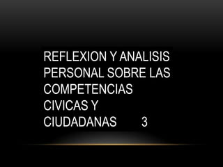 REFLEXION Y ANALISIS
PERSONAL SOBRE LAS
COMPETENCIAS
CIVICAS Y
CIUDADANAS
3

 