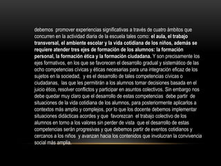 debemos promover experiencias significativas a través de cuatro ámbitos que
concurren en la actividad diaria de la escuela tales como: el aula, el trabajo
transversal, el ambiente escolar y la vida cotidiana de los niños, además se
requiere atender tres ejes de formación de los alumnos: la formación
personal, la formación ética y la formación ciudadana. Y son precisamente los
ejes formativos, en los que se favorecen el desarrollo gradual y sistemático de las
ocho competencias cívicas y éticas necesarias para una integración eficaz de los
sujetos en la sociedad, y es el desarrollo de tales competencias cívicas o
ciudadanas, las que les permitirán a los alumnos tomar decisiones basada en el
juicio ético, resolver conflictos y participar en asuntos colectivos. Sin embargo nos
debe quedar muy claro que el desarrollo de estas competencias debe partir de
situaciones de la vida cotidiana de los alumnos, para posteriormente aplicarlos a
contextos más amplio y complejos, por lo que los docente debemos implementar
situaciones didácticas acordes y que favorezcan el trabajo colectivo de los
alumnos en torno a los valores sin perder de vista que el desarrollo de estas
competencias serán progresivas y que debemos partir de eventos cotidianos y
cercanos a los niños y avanzan hacia los contenidos que involucran la convivencia
social más amplia.

 