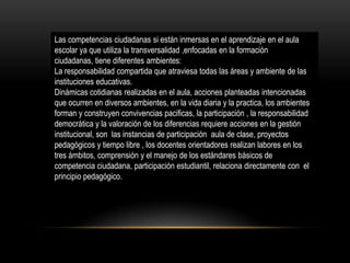 Las competencias ciudadanas si están inmersas en el aprendizaje en el aula
escolar ya que utiliza la transversalidad ,enfocadas en la formación
ciudadanas, tiene diferentes ambientes:
La responsabilidad compartida que atraviesa todas las áreas y ambiente de las
instituciones educativas.
Dinámicas cotidianas realizadas en el aula, acciones planteadas intencionadas
que ocurren en diversos ambientes, en la vida diaria y la practica, los ambientes
forman y construyen convivencias pacificas, la participación , la responsabilidad
democrática y la valoración de los diferencias requiere acciones en la gestión
institucional, son las instancias de participación aula de clase, proyectos
pedagógicos y tiempo libre , los docentes orientadores realizan labores en los
tres ámbitos, comprensión y el manejo de los estándares básicos de
competencia ciudadana, participación estudiantil, relaciona directamente con el
principio pedagógico.

 