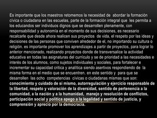 Es importante que los maestros retomemos la necesidad de abordar la formación
cívica o ciudadana en las escuelas, parte de la formación integral que les permita a
los educandos ser individuos dignos que se desarrollen plenamente, con
responsabilidad y autonomía en el momento de sus decisiones, es necesario
recalcarle que desde ahora realicen sus proyectos de vida, el respeto por las ideas y
decisiones de las personas que conviven alrededor de el, no importando su cultura o
religión. es importante promover los aprendizajes a partir de proyectos, para lograr lo
anterior mencionado, realizando proyectos donde de transversalice la actividad
educativa en todas las asignaturas del currículo y se de prioridad a las necesidades e
interés de los alumnos, como sujetos individuales y sociales, para fortalecer e
incrementar su capacidad critica y analítica siendo asertivos respondiendo de la
misma forma en el medio que se encuentren. en este sentido y para que se
desarrollen las ocho competencias cívicas o ciudadanas mismas que son:
conocimiento y cuidado de sí mismo, autorregulación y ejercicio responsable de
la libertad, respeto y valoración de la diversidad, sentido de pertenencia a la
comunidad, a la nación y a la humanidad, manejo y resolución de conflictos,
participación social y política apego a la legalidad y sentido de justicia, y
comprensión y aprecio por la democracia.

 