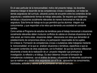 En el caso particular de la transversalidad, motivo del presente trabajo, los docentes
debemos trabajar el desarrollo de las competencias cívicas o ciudadanas, con todas las
demás asignaturas del currículo, ubicando puntos de encuentro entre los contenidos de las
asignaturas y estableciendo formas de trabajo adecuadas. Se requiere que trabajemos
temáticas o situaciones socialmente relevantes de manera transversal en más de una
asignatura. Esta forma de trabajo es la que permitirá que los alumnos integren sus
conocimientos y que respondan a los retos que demanda una sociedad en constante
cambio.
Como señala el Programa de estudios las temáticas para el trabajo transversal o situaciones
socialmente relevantes deben involucrar conflictos de valores en diversas situaciones de la
vida social, así mismo estas situaciones deben relacionarse con retos que demanden el
establecimiento de compromisos éticos y la participación responsable de los sujetos.
En síntesis la Formación de competencias cívicas o ciudadanas debe trabajarse mediante
la transversalidad en la que se analicen situaciones o temáticas, especificas o que se
recuperen contenidos de otras asignaturas, con la finalidad de que los alumnos reflexionen
éticamente a través de la realización de un proyecto integrador que promueva la
investigación, la reflexión y el diálogo. Es decir debemos vincular la formación de
competencias ciudadanas con el análisis de temas y situaciones de relevantes socialmente
que se realicen en y desde otras asignaturas con el fin de aprovechar los conocimientos,
habilidades, actitudes y valores que se promueven en todo el currículo.

 