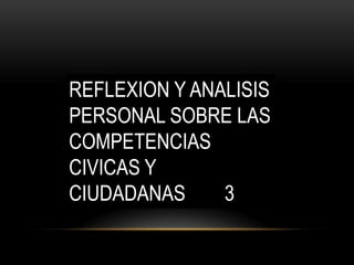 REFLEXION Y ANALISIS
PERSONAL SOBRE LAS
COMPETENCIAS
CIVICAS Y
CIUDADANAS
3

 
