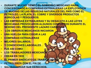 DURANTE MUCHO TIEMPO EL GOBIERNO MEXICANO HABIA CONCESIONADO A COMPAÑIAS EXTRANJERAS LA EXPLOTACION DE MUCHAS DE LAS RIQUEZAS NATURALES DEL PAÍS COMO EL PETROLEO, LA PLATA, EL COBRE Y DIVERSOS PRODUCTOS AGRICOLAS Y PESQUEROS.LAS EMPRESAS EXTRANJERAS Y SU DESACATO A LAS LEYES MEXICANAS PROVOCARON ALGUNOS CONFLICTOS DURANTE EL SEXENIO DEL PRESIDENTE LAZARO CARDENAS, LOS OBREROS MEXICANOS INICIARON UNA HUELGA PARA EXIGIR A LAS COMPAÑIAS EXTRANJERAS MEJORES SALARIOS, Y CONDICIONES LABORALES . FUE ASI COMO LOS TRABAJADORES MEXICANOS CREAN EN 1935 EL PRIMER SINDICATO DE TRABAJADORES PETROLEROS CON EL FIN DE SALVAGUARDAR SUS DERECHOS.