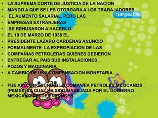 LA SUPREMA CORTE DE JUSTICIA DE LA NACION MANDO A QUE SE LES OTORGARA A LOS TRABAJADORES EL AUMENTO SALARIAL, PERO LAS EMPRESAS EXTRANJERAS SE REHUSARON A HACERLO.EL 18 DE MARZO DE 1938 EL PRESIDENTE LAZARO CARDENAS ANUNCIO FORMALMENTE  LA EXPROPIACION DE LAS COMPAÑIAS PETROLERAS QUIENES DEBIERON ENTREGAR AL PAIS SUS INSTALACIONES , POZOS Y MAQUINARIA  A CAMBIO DE UNA COMPENSACION MONETARIA .FUE ASI COMO SURGIO LA COMPAÑÍA PETROLES MEXICANOS (PEMEX) LA CUAL HA SIDO MANEJADA POR EL GOBIERNO MEXICANO DESDE ENTONCES
