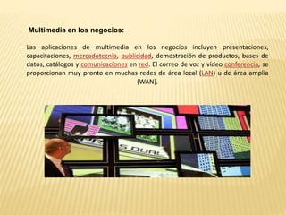 Multimedia en los negocios:
Las aplicaciones de multimedia en los negocios incluyen presentaciones,
capacitaciones, mercadotecnia, publicidad, demostración de productos, bases de
datos, catálogos y comunicaciones en red. El correo de voz y vídeo conferencia, se
proporcionan muy pronto en muchas redes de área local (LAN) u de área amplia
(WAN).
 