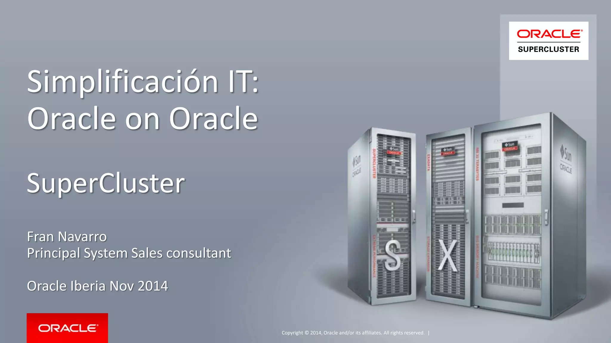 Copyright © 2014, Oracle and/or its affiliates. All rights reserved. | 
Simplificación IT: 
Oracle on Oracle 
SuperCluster 
Fran Navarro 
Principal System Sales consultant 
Oracle Iberia Nov 2014 
 