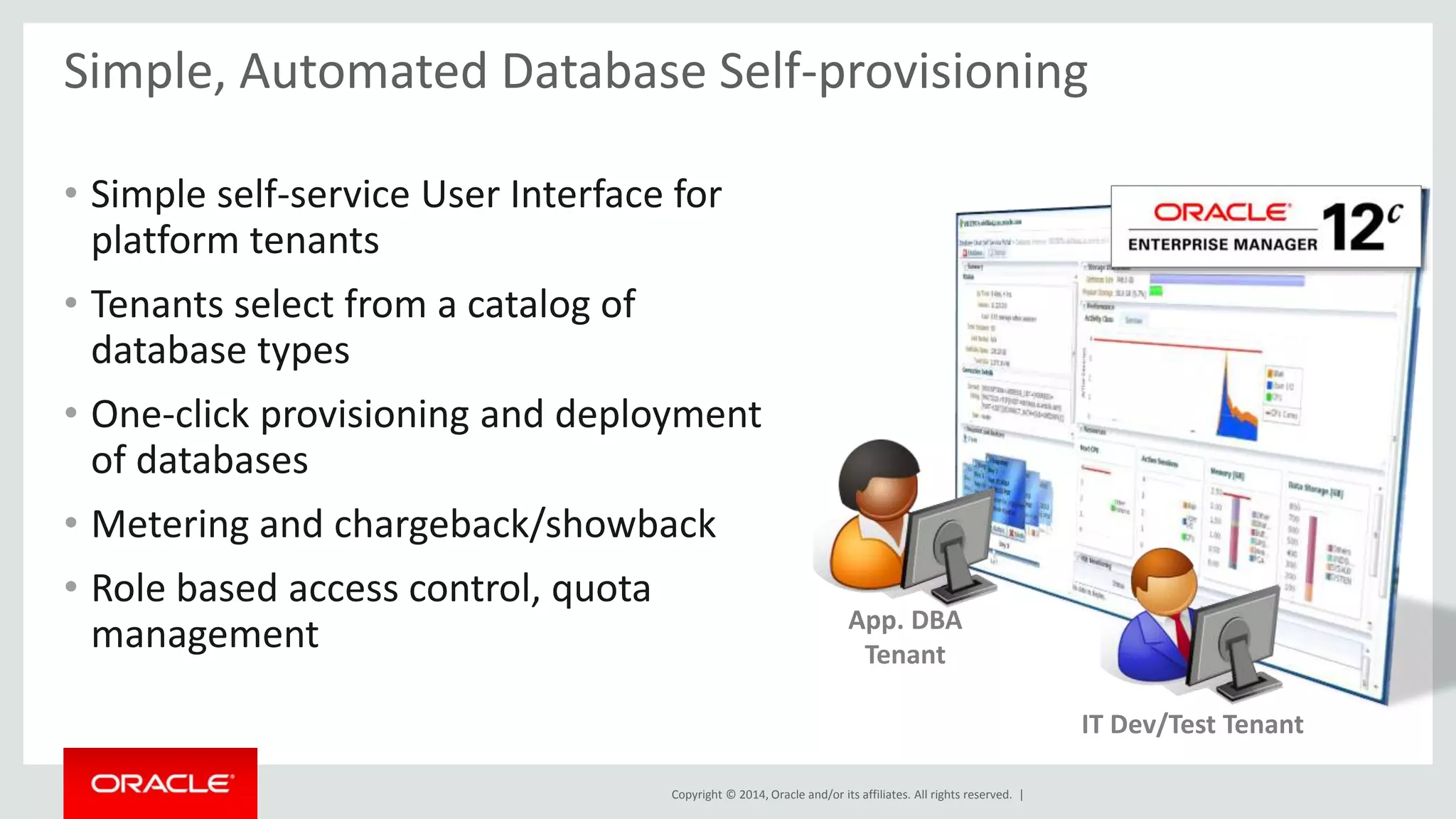 Simple, Automated Database Self-provisioning 
• Simple self-service User Interface for 
platform tenants 
• Tenants select from a catalog of 
database types 
• One-click provisioning and deployment 
of databases 
• Metering and chargeback/showback 
• Role based access control, quota 
management App. DBA 
Tenant 
Copyright © 2014, Oracle and/or its affiliates. All rights reserved. | 
IT Dev/Test Tenant 
 
