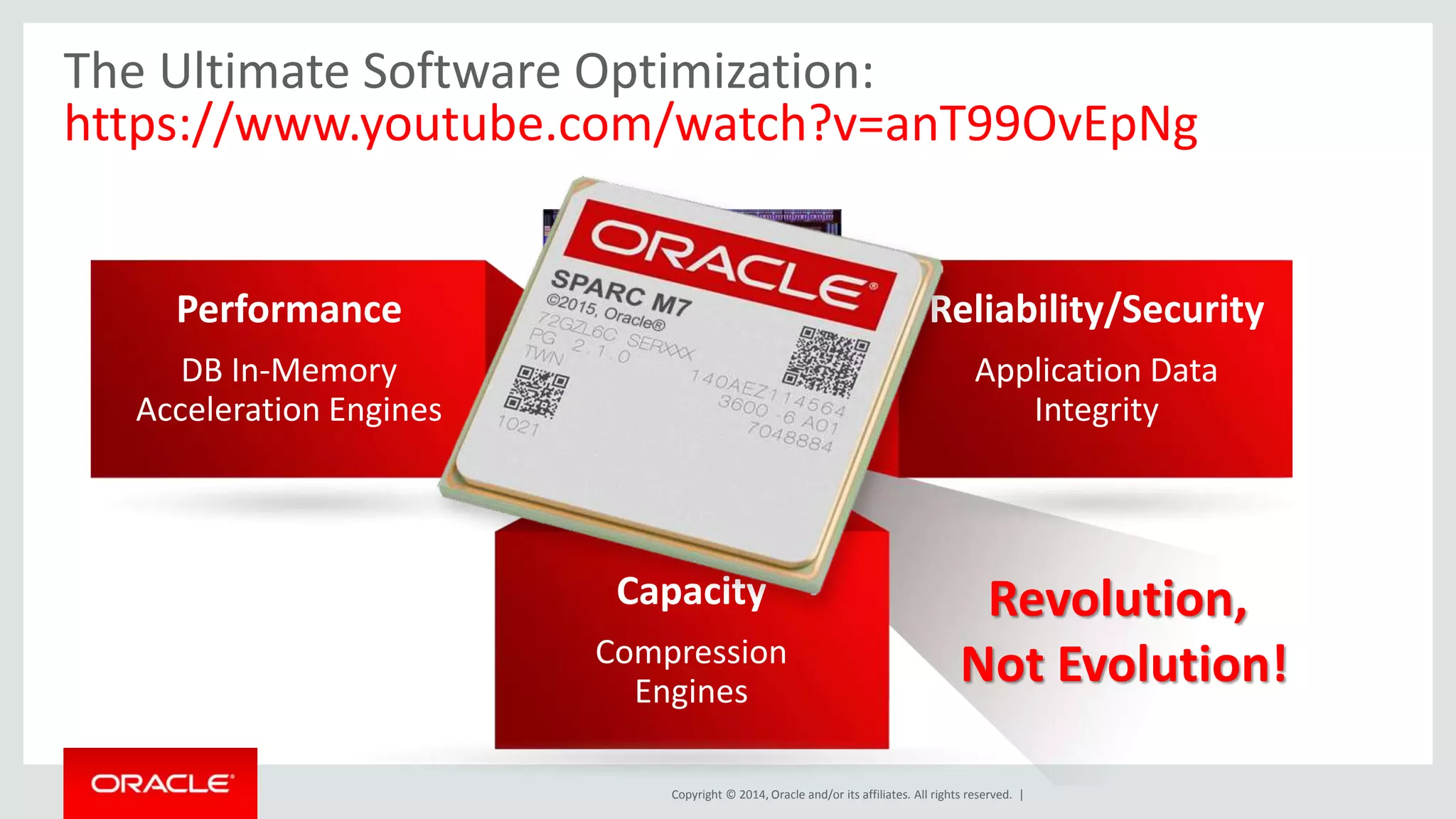 The Ultimate Software Optimization: 
https://www.youtube.com/watch?v=anT99OvEpNg 
Revolution, 
Not Evolution! 
Software 
in Silicon 
Copyright © 2014, Oracle and/or its affiliates. All rights reserved. | 
Performance 
DB In-Memory 
Acceleration Engines 
Reliability/Security 
Application Data 
Integrity 
Capacity 
Compression 
Engines 
 