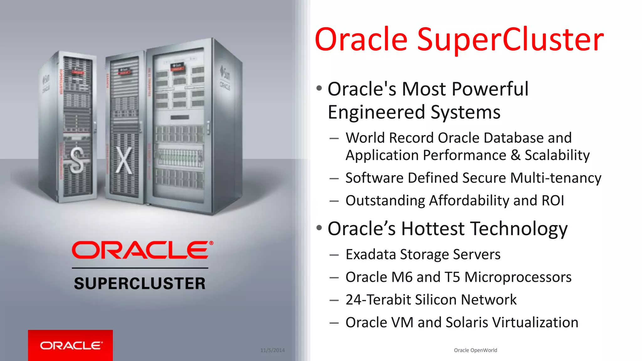 Oracle SuperCluster 
• Oracle's Most Powerful 
Engineered Systems 
– World Record Oracle Database and 
Application Performance & Scalability 
– Software Defined Secure Multi-tenancy 
– Outstanding Affordability and ROI 
• Oracle’s Hottest Technology 
– Exadata Storage Servers 
– Oracle M6 and T5 Microprocessors 
– 24-Terabit Silicon Network 
– Oracle VM and Solaris Virtualization 
11/5/2014 Copyright © 2014, Oracle and/or its affiliates. All rights reserved. | 
Oracle OpenWorld 
 