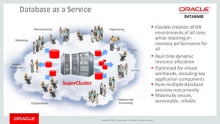 Copyright © 2014, Oracle and/or its affiliates. All rights reserved. | 
Database as a Service 
Manufacturing 
Marketing 
Human 
Resources 
Engineering 
Sales 
Service 
IT/Operations 
Finance and 
Accounting 
 Flexible creation of DB 
environments of all sizes 
while retaining in-memory 
performance for 
all 
 Real-time dynamic 
resource allocation 
 Optimized for mixed 
workloads, including key 
application components 
 Runs multiple database 
versions concurrently 
 Maximally secure, 
serviceable, reliable 
SuperCluster 
 