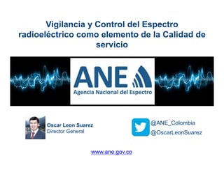 Oscar Leon Suarez
Director General @OscarLeonSuarez
@ANE_Colombia
Vigilancia y Control del Espectro
radioeléctrico como elemento de la Calidad de
servicio
www.ane.gov.co
 