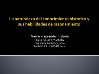 La naturaleza del conocimiento histórico y sus habilidades de razonamiento Narrar y aprender historia Julia Salazar Sotelo CURSO DE METODOLOGIA PALMILLAS, JUNIO DE 2011. 