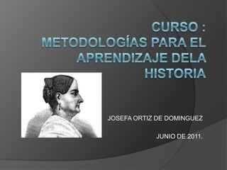 CURSO :Metodologías para el aprendizaje dela historia JOSEFA ORTIZ DE DOMINGUEZ JUNIO DE 2011. 