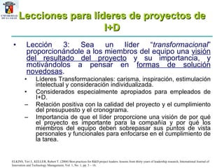 Lecciones para líderes de proyectos de I+D Lección 3: Sea un líder “ transformacional ”   proporcionándole a los miembros del equipo una  visión del resultado del proyecto  y su importancia, y motivándolos a pensar en  formas de solución novedosas . Líderes Transformacionales: carisma, inspiración, estimulación intelectual y consideración individualizada. Considerados especialmente apropiados para empleados de I+D. Relación positiva con la calidad del proyecto y el cumplimiento del presupuesto y el cronograma.  Importancia de que el líder proporcione una visión de por qué el proyecto es importante para la compañía y por qué los miembros del equipo deben sobrepasar sus puntos de vista personales y funcionales para enfocarse en el cumplimiento de la tarea.  ELKINS, Teri J., KELLER, Robert T. (2004) Best practices for R&D project leaders: lessons from thirty years of leadership research, International Journal of Innovation and Technology Management, Vol. 1, No. 1, pp. 3 – 16. 