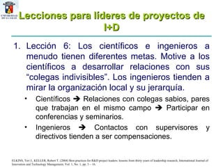 Lecciones para líderes de proyectos de I+D Lección 6: Los científicos e ingenieros a menudo tienen diferentes metas. Motive a los científicos a desarrollar relaciones con sus “colegas indivisibles”. Los ingenieros tienden a mirar la organización local y su jerarquía.  Científicos    Relaciones con colegas sabios, pares que trabajan en el mismo campo    Participar en conferencias y seminarios. Ingenieros    Contactos con supervisores y directivos tienden a ser compensaciones.  ELKINS, Teri J., KELLER, Robert T. (2004) Best practices for R&D project leaders: lessons from thirty years of leadership research, International Journal of Innovation and Technology Management, Vol. 1, No. 1, pp. 3 – 16. 
