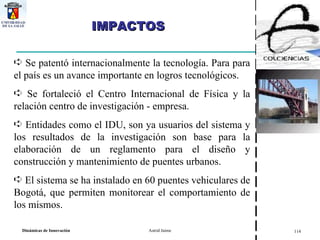 IMPACTOS Se patentó internacionalmente la tecnología. Para para el país es un avance importante en logros tecnológicos. Se fortaleció el Centro Internacional de Física y la relación centro de investigación - empresa.  Entidades como el IDU, son ya usuarios del sistema y los resultados de la investigación son base para la elaboración de un reglamento para el diseño y construcción y mantenimiento de puentes urbanos. El sistema se ha instalado en 60 puentes vehiculares de Bogotá, que permiten monitorear el comportamiento de los mismos. 