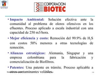 Impacto Ambiental:  Solución efectiva ante la comunidad al problema de olores ofensivos en los efluentes. Proceso aplicado a escala industrial con una capacidad de 250 m3/hora. Mejor eficiencia y costo:   Remoción del 99.9% de H 2 S con costos 50% menores a otras tecnologías de remoción. Alianzas estratégicas:  Alemania, Singapur y una empresa colombiana para la fabricación y comercialización de Biofiltros. Patentes:   Una patente en trámite. Proceso aplicable a otros contaminantes volátiles. 