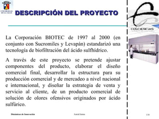 La Corporación BIOTEC de 1997 al 2000 (en conjunto con Sucromiles y Levapán) estandarizó una tecnología de biofiltración del ácido sulfhídrico.  A través de este proyecto se pretende ajustar componentes del producto, elaborar el diseño comercial final, desarrollar la estructura para su producción comercial y de mercadeo a nivel nacional e internacional, y diseñar la estrategia de venta y servicio al cliente, de un producto comercial de solución de olores ofensivos originados por ácido sulfúrico. DESCRIPCIÓN DEL PROYECTO 