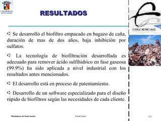 RESULTADOS  Se desarrolló el biofiltro empacado en bagazo de caña, duración de mas de dos años, baja inhibición por sulfatos. La tecnología de biofiltración desarrollada es adecuado para remover ácido sulfihidrico en fase gaseosa (99.9%) ha sido aplicada a nivel industrial con los resultados antes mencionados. El desarrollo está en proceso de patentamiento. Desarrollo de un software especializado para el diseño rápido de biofiltros según las necesidades de cada cliente. 