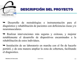 DESCRIPCIÓN DEL PROYECTO Desarrollo de metodologías e instrumentación para el diagnóstico y rehabilitación de pacientes con deficiencias óseas y/o neuromusculares.  Realizar intervenciones más seguras y exitosas, y mejorar notablemente el desarrollo de dispositivos encaminados a la rehabilitación de estos individuos. Instalación de un laboratorio en marcha con el fin de hacerlo portátil, y de esta manera ampliar la zona de cobertura, facilitando el diagnostico. 