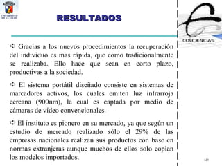 RESULTADOS Gracias a los nuevos procedimientos la recuperación del individuo es mas rápida, que como tradicionalmente se realizaba. Ello hace que sean en corto plazo, productivas a la sociedad.  El sistema portátil diseñado consiste en sistemas de marcadores activos, los cuales emiten luz infrarroja cercana (900nm), la cual es captada por medio de cámaras de vídeo convencionales. El instituto es pionero en su mercado, ya que según un estudio de mercado realizado sólo el 29% de las empresas nacionales realizan sus productos con base en normas extranjeras aunque muchos de ellos solo copian los modelos importados. 