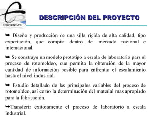 DESCRIPCIÓN DEL PROYECTO Diseño y producción de una silla rígida de alta calidad, tipo exportación, que compita dentro del mercado nacional e internacional. Se construye un modelo prototipo a escala de laboratorio para el proceso de rotomoldeo, que permita la obtención de la mayor cantidad de información posible para enfrentar el escalamiento hasta el nivel industrial. Estudio detallado de las principales variables del proceso de rotomoldeo, así como la determinación del material mas apropiado para la fabricación. Transferir exitosamente el proceso de laboratorio a escala industrial.  