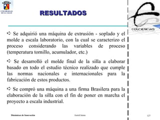 RESULTADOS  Se adquirió una máquina de extrusión - soplado y el molde a escala laboratorio, con la cual se caracterizo el proceso considerando las variables de proceso (temperatura tornillo, acumulador, etc.)  Se desarrolló el molde final de la silla a elaborar basado en todo el estudio técnico realizado que cumple las normas nacionales e internacionales para la fabricación de estos productos. Se compró una máquina a una firma Brasilera para la elaboración de la silla con el fin de poner en marcha el proyecto a escala industrial. 