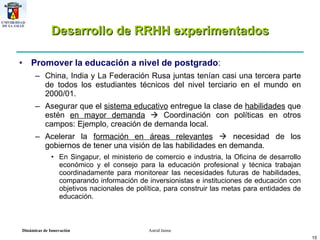 Desarrollo de RRHH experimentados Promover la educación a nivel de postgrado : China, India y La Federación Rusa juntas tenían casi una tercera parte de todos los estudiantes técnicos del nivel terciario en el mundo en 2000/01. Asegurar que el  sistema educativo  entregue la clase de  habilidades  que estén  en mayor demanda     Coordinación con políticas en otros campos: Ejemplo, creación de demanda local. Acelerar la  formación en áreas relevantes     necesidad de los gobiernos de tener una visión de las habilidades en demanda.  En Singapur, el ministerio de comercio e industria, la Oficina de desarrollo económico y el consejo para la educación profesional y técnica trabajan coordinadamente para monitorear las necesidades futuras de habilidades, comparando información de inversionistas e instituciones de educación con objetivos nacionales de política, para construir las metas para entidades de educación. 