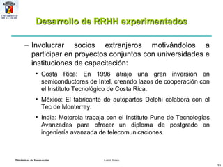 Desarrollo de RRHH experimentados Involucrar socios extranjeros motivándolos a participar en proyectos conjuntos con universidades e instituciones de capacitación: Costa Rica: En 1996 atrajo una gran inversión en semiconductores de Intel, creando lazos de cooperación con el Instituto Tecnológico de Costa Rica. México: El fabricante de autopartes Delphi colabora con el Tec de Monterrey. India: Motorola trabaja con el Instituto Pune de Tecnologías Avanzadas para ofrecer un diploma de postgrado en ingeniería avanzada de telecomunicaciones. 