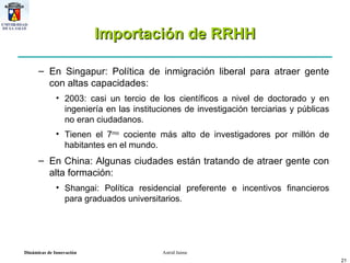 Importación de RRHH En Singapur: Política de inmigración liberal para atraer gente con altas capacidades: 2003: casi un tercio de los científicos a nivel de doctorado y en ingeniería en las instituciones de investigación terciarias y públicas no eran ciudadanos.  Tienen el 7 mo  cociente más alto de investigadores por millón de habitantes en el mundo. En China: Algunas ciudades están tratando de atraer gente con alta formación: Shangai: Política residencial preferente e incentivos financieros para graduados universitarios. 