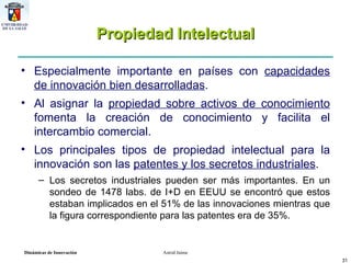 Propiedad Intelectual Especialmente importante en países con  capacidades de innovación bien desarrolladas .  Al asignar la  propiedad sobre activos de conocimiento  fomenta la creación de conocimiento y facilita el intercambio comercial. Los principales tipos de propiedad intelectual para la innovación son las  patentes y los secretos industriales .  Los secretos industriales pueden ser más importantes. En un sondeo de 1478 labs. de I+D en EEUU se encontró que estos estaban implicados en el 51% de las innovaciones mientras que la figura correspondiente para las patentes era de 35%.  