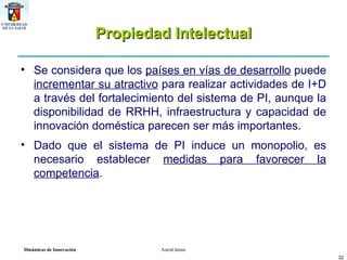 Propiedad Intelectual Se considera que los  países en vías de desarrollo  puede  incrementar su atractivo  para realizar actividades de I+D a través del fortalecimiento del sistema de PI, aunque la disponibilidad de RRHH, infraestructura y capacidad de innovación doméstica parecen ser más importantes.  Dado que el sistema de PI induce un monopolio, es necesario establecer  medidas para favorecer la competencia .  